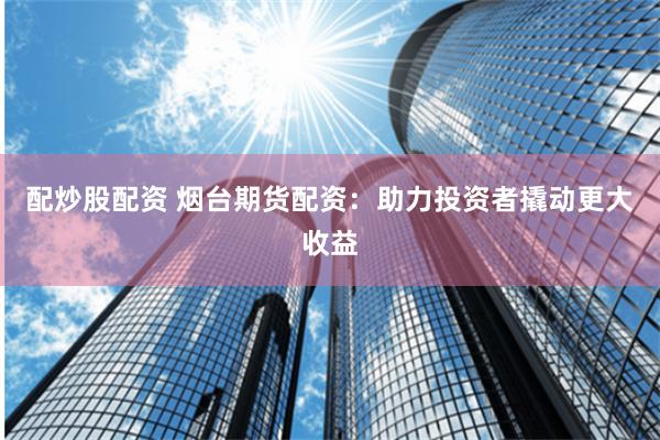 配炒股配资 烟台期货配资：助力投资者撬动更大收益