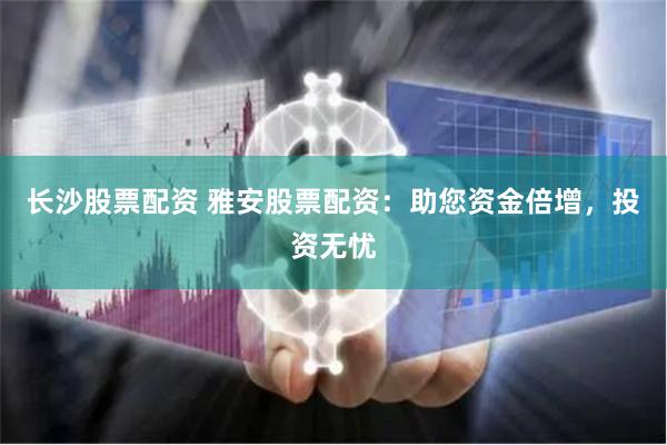 长沙股票配资 雅安股票配资：助您资金倍增，投资无忧