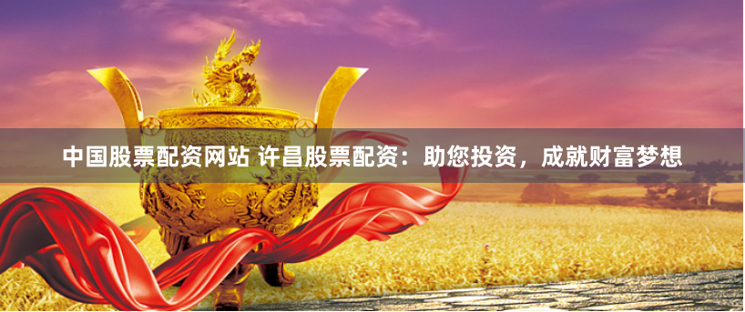 中国股票配资网站 许昌股票配资：助您投资，成就财富梦想