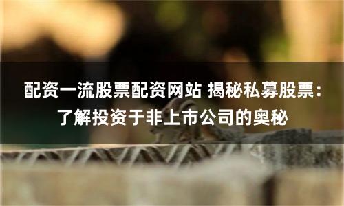 配资一流股票配资网站 揭秘私募股票：了解投资于非上市公司的奥秘