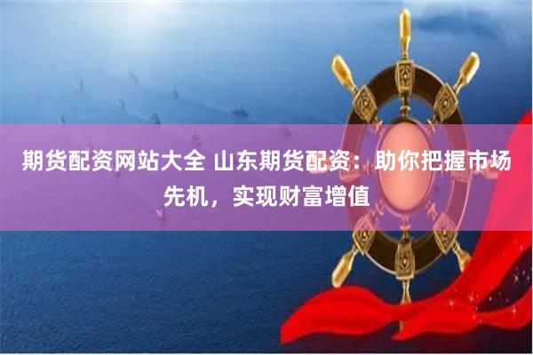 期货配资网站大全 山东期货配资：助你把握市场先机，实现财富增值