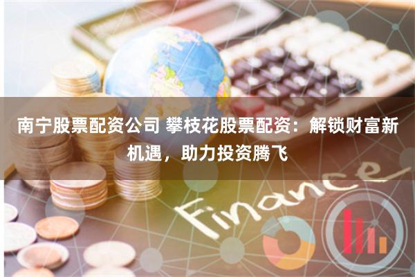 南宁股票配资公司 攀枝花股票配资：解锁财富新机遇，助力投资腾飞