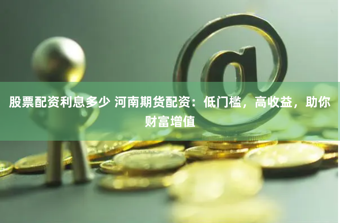 股票配资利息多少 河南期货配资：低门槛，高收益，助你财富增值