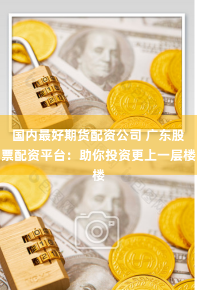 国内最好期货配资公司 广东股票配资平台：助你投资更上一层楼