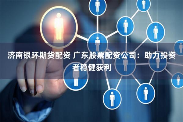 济南银环期货配资 广东股票配资公司：助力投资者稳健获利