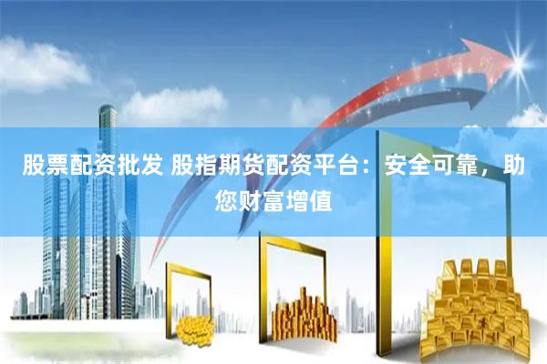 股票配资批发 股指期货配资平台：安全可靠，助您财富增值