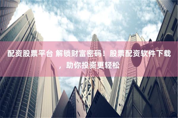 配资股票平台 解锁财富密码！股票配资软件下载，助你投资更轻松