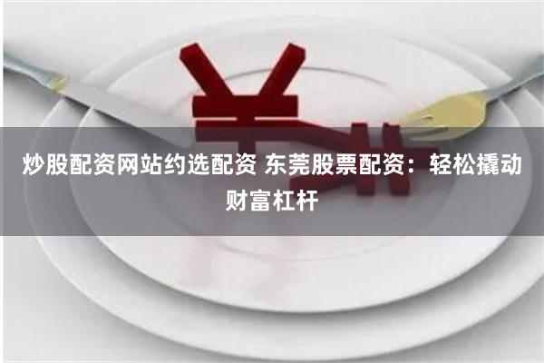 炒股配资网站约选配资 东莞股票配资：轻松撬动财富杠杆