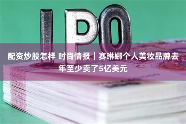 配资炒股怎样 时尚情报｜赛琳娜个人美妆品牌去年至少卖了5亿美元