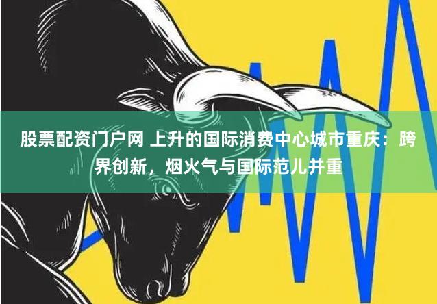 股票配资门户网 上升的国际消费中心城市重庆：跨界创新，烟火气与国际范儿并重