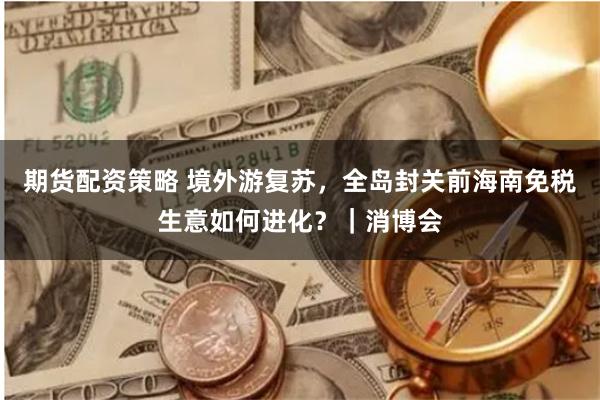 期货配资策略 境外游复苏，全岛封关前海南免税生意如何进化？｜消博会