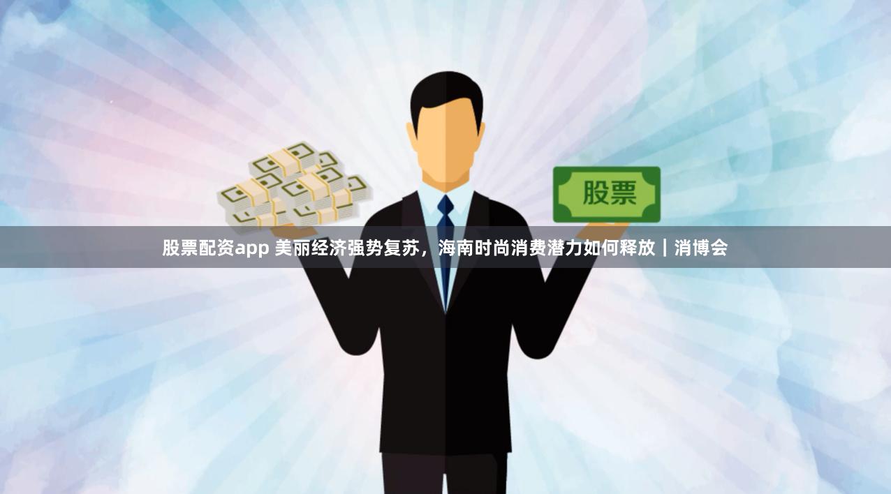 股票配资app 美丽经济强势复苏，海南时尚消费潜力如何释放｜消博会