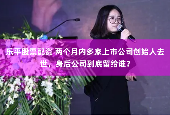 乐平股票配资 两个月内多家上市公司创始人去世，身后公司到底留给谁？