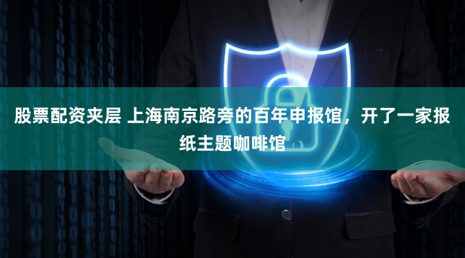 股票配资夹层 上海南京路旁的百年申报馆，开了一家报纸主题咖啡馆
