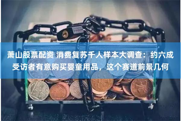 萧山股票配资 消费复苏千人样本大调查：约六成受访者有意购买婴童用品，这个赛道前景几何