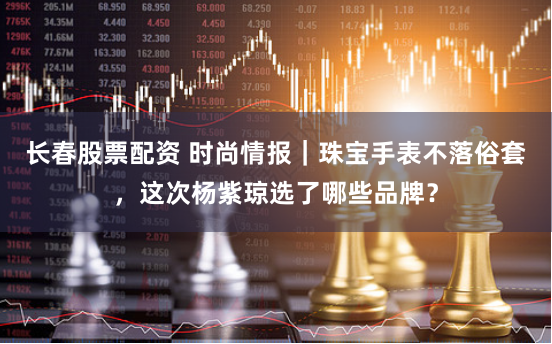 长春股票配资 时尚情报｜珠宝手表不落俗套，这次杨紫琼选了哪些品牌？