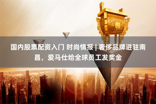 国内股票配资入门 时尚情报 | 奢侈品牌进驻南昌，爱马仕给全球员工发奖金