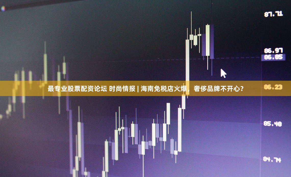 最专业股票配资论坛 时尚情报 | 海南免税店火爆，奢侈品牌不开心？