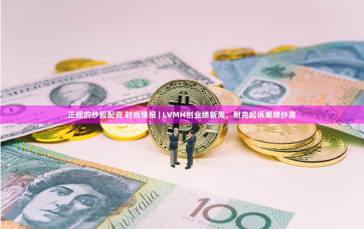 正规的炒股配资 时尚情报 | LVMH创业绩新高，耐克起诉潮牌抄袭
