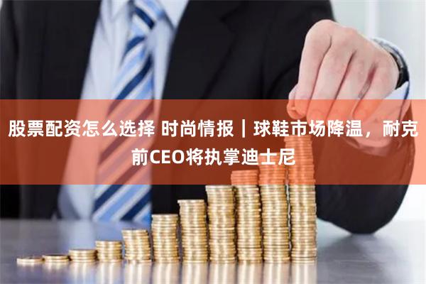 股票配资怎么选择 时尚情报｜球鞋市场降温，耐克前CEO将执掌迪士尼