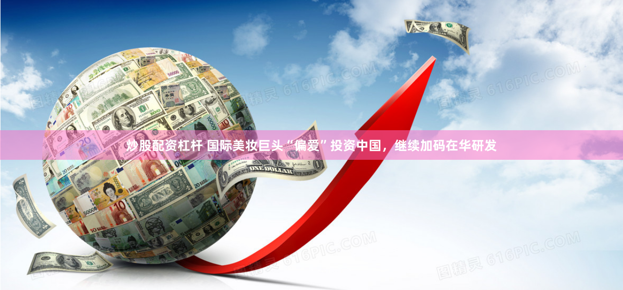 炒股配资杠杆 国际美妆巨头“偏爱”投资中国，继续加码在华研发