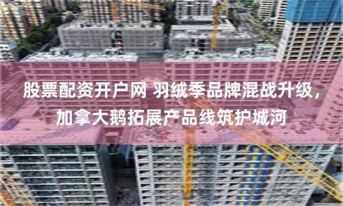 股票配资开户网 羽绒季品牌混战升级，加拿大鹅拓展产品线筑护城河