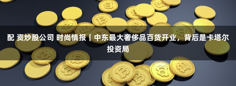 配 资炒股公司 时尚情报｜中东最大奢侈品百货开业，背后是卡塔尔投资局