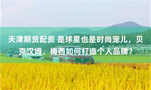 天津期货配资 是球星也是时尚宠儿，贝克汉姆、梅西如何打造个人品牌？