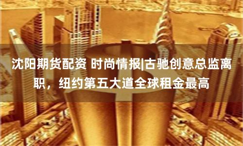 沈阳期货配资 时尚情报|古驰创意总监离职，纽约第五大道全球租金最高