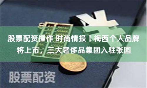 股票配资操作 时尚情报｜梅西个人品牌将上市，三大奢侈品集团入驻张园
