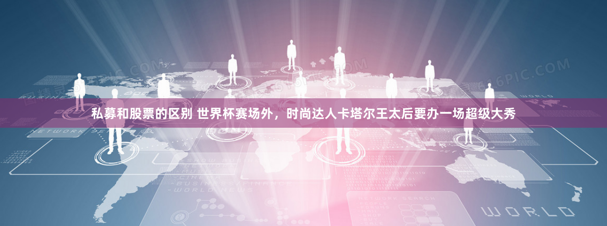 私募和股票的区别 世界杯赛场外，时尚达人卡塔尔王太后要办一场超级大秀