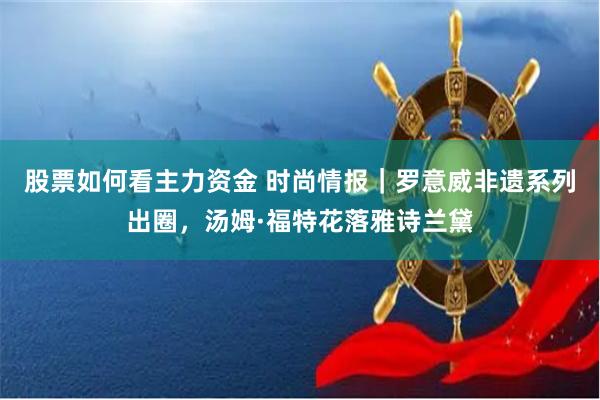 股票如何看主力资金 时尚情报｜罗意威非遗系列出圈，汤姆·福特花落雅诗兰黛