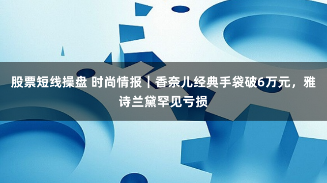 股票短线操盘 时尚情报｜香奈儿经典手袋破6万元，雅诗兰黛罕见亏损