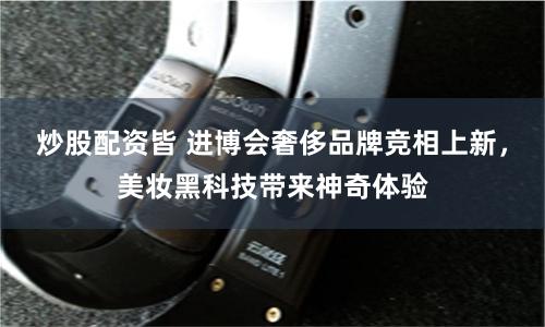 炒股配资皆 进博会奢侈品牌竞相上新，美妆黑科技带来神奇体验