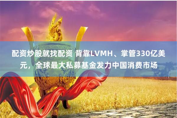 配资炒股就找配资 背靠LVMH、掌管330亿美元，全球最大私募基金发力中国消费市场