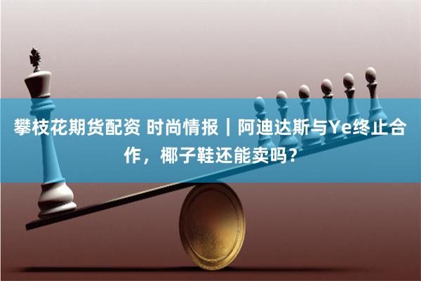 攀枝花期货配资 时尚情报｜阿迪达斯与Ye终止合作，椰子鞋还能卖吗？