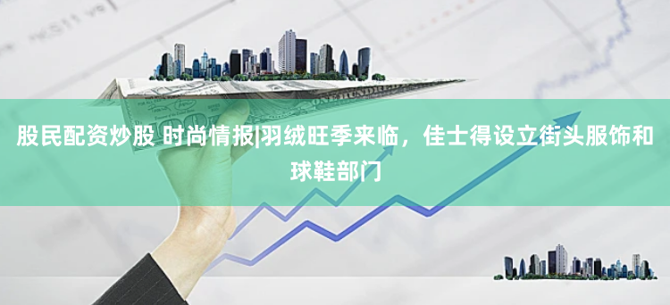 股民配资炒股 时尚情报|羽绒旺季来临，佳士得设立街头服饰和球鞋部门