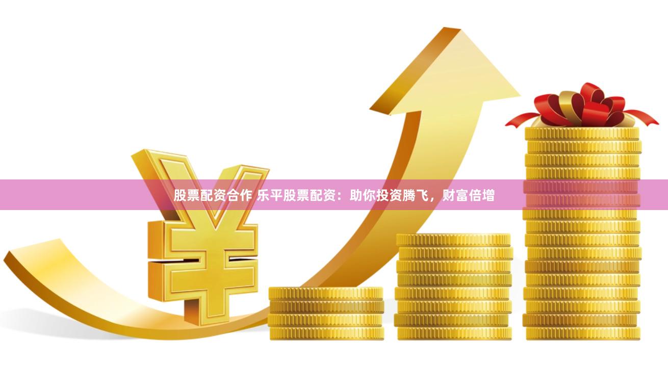 股票配资合作 乐平股票配资：助你投资腾飞，财富倍增