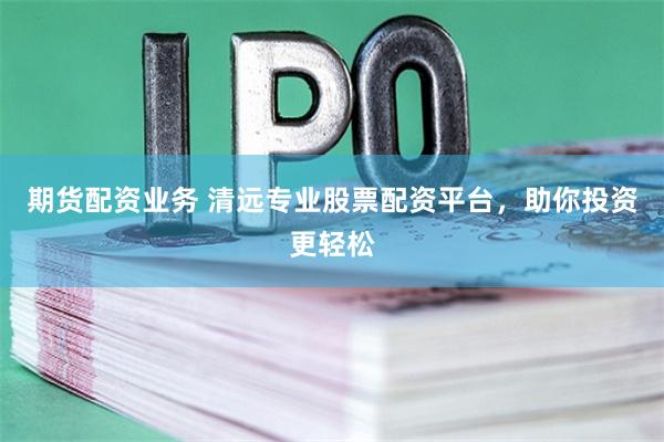 期货配资业务 清远专业股票配资平台，助你投资更轻松