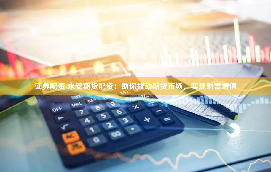 证券配资 永安期货配资：助你撬动期货市场，实现财富增值