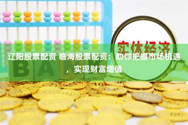 辽阳股票配资 临海股票配资：助你把握市场机遇，实现财富增值