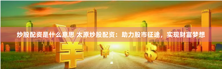 炒股配资是什么意思 太原炒股配资：助力股市征途，实现财富梦想