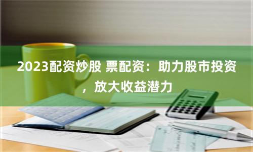 2023配资炒股 票配资：助力股市投资，放大收益潜力