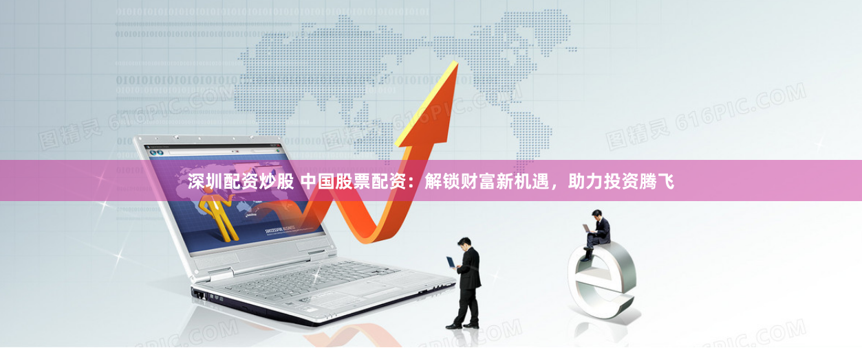 深圳配资炒股 中国股票配资:解锁财富新机遇,助力投资腾飞