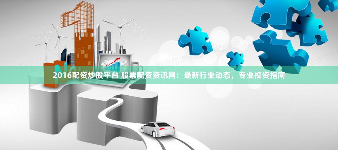 2016配资炒股平台 股票配资资讯网：最新行业动态，专业投资指南