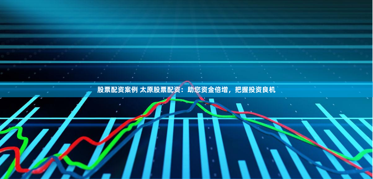 股票配资案例 太原股票配资：助您资金倍增，把握投资良机