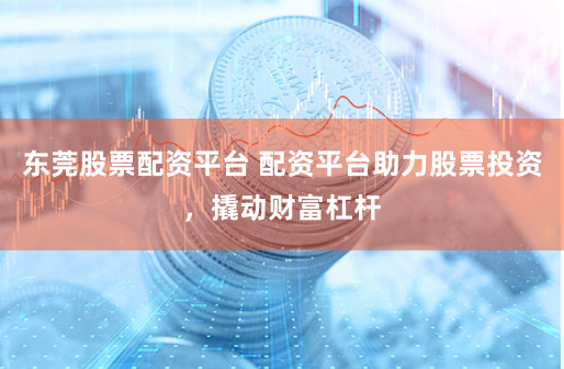 东莞股票配资平台 配资平台助力股票投资，撬动财富杠杆