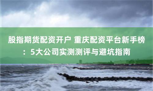 股指期货配资开户 重庆配资平台新手榜：5大公司实测测评与避坑指南