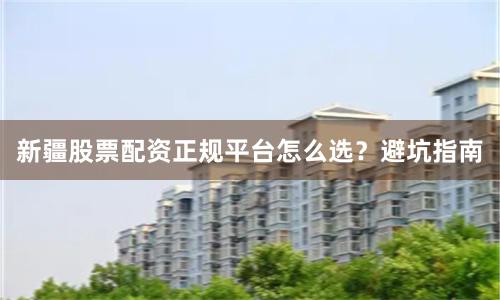 新疆股票配资正规平台怎么选？避坑指南